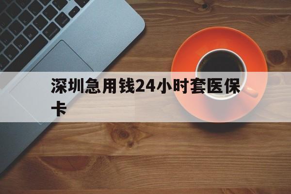 萍乡深圳急用钱24小时套医保卡(深圳在线套医保卡联系方式)