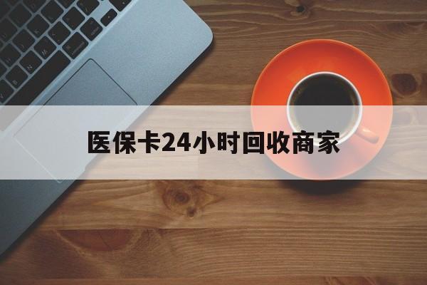 萍乡医保卡24小时回收商家(医保卡24小时回收商家怎么操作)