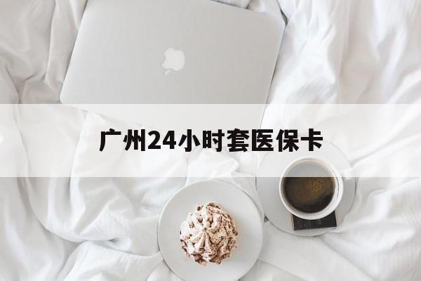 萍乡广州24小时套医保卡(广州哪里有套医保卡地方)