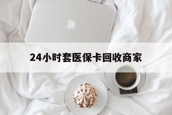 萍乡24小时套医保卡回收商家(24小时套医保卡回收商家会知道吗)