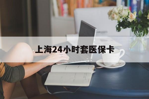 萍乡上海24小时套医保卡(上海套医保卡一般几个点)