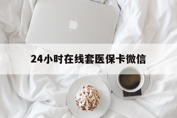 萍乡24小时在线套医保卡微信(24小时在线套医保卡微信能用吗)