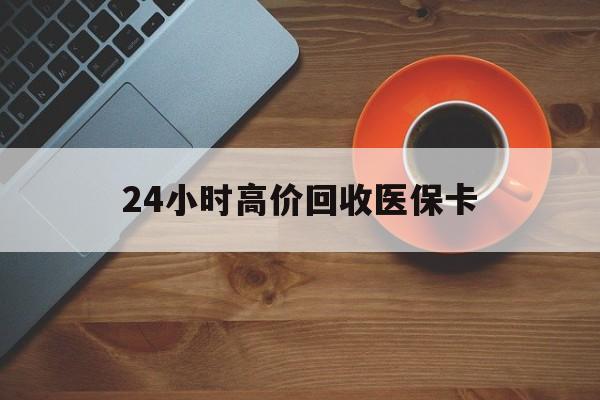 萍乡24小时高价回收医保卡(24小时高价回收医保卡电话)