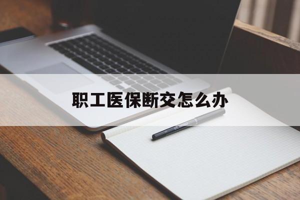 萍乡职工医保断交怎么办(职工医保断交怎么办能报销吗)